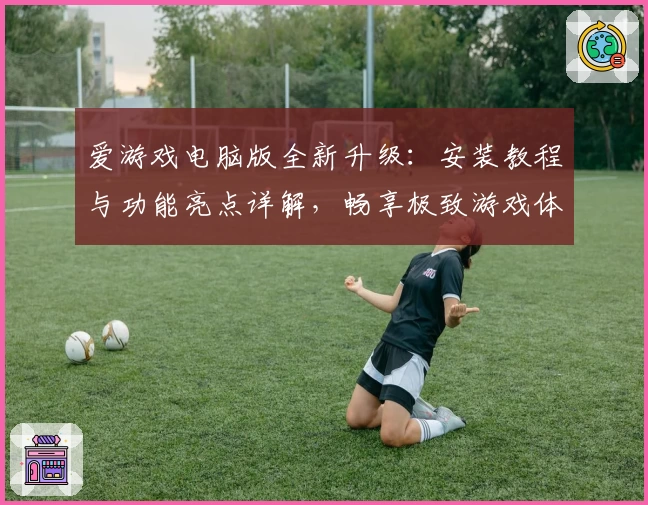 爱游戏电脑版全新升级：安装教程与功能亮点详解，畅享极致游戏体验