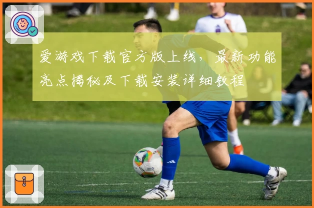 爱游戏下载官方版上线，最新功能亮点揭秘及下载安装详细教程