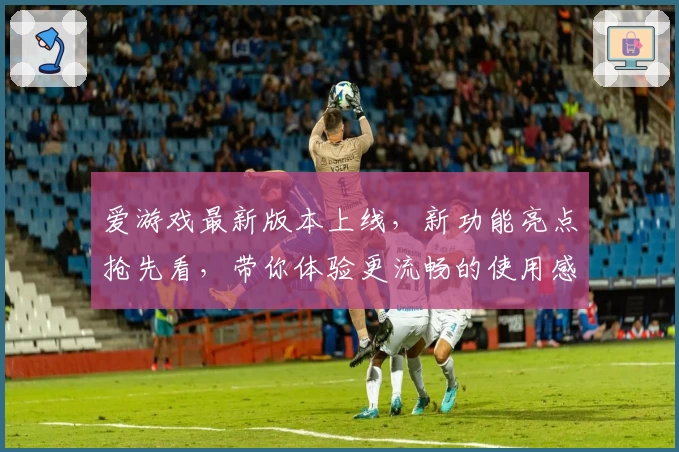爱游戏最新版本上线,新功能亮点抢先看,带你体验更流畅的使用感受