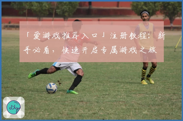 「爱游戏推荐入口」注册教程：新手必看，快速开启专属游戏之旅