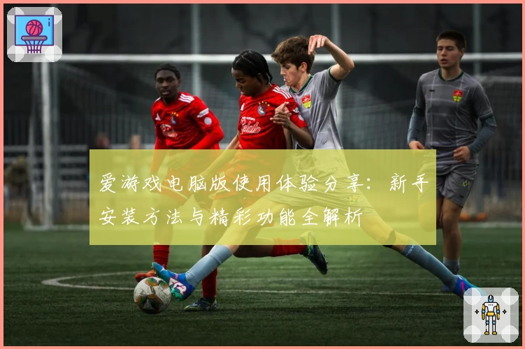 爱游戏电脑版使用体验分享：新手安装方法与精彩功能全解析