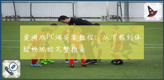 爱游戏PC端安装教程：从下载到体验畅玩的完整指南