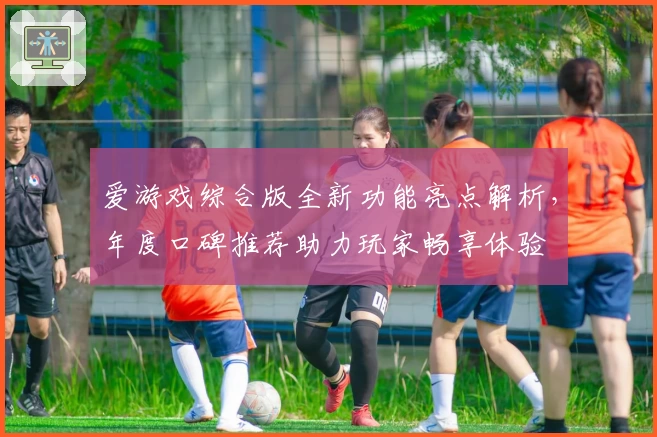 爱游戏综合版全新功能亮点解析,年度口碑推荐助力玩家畅享体验