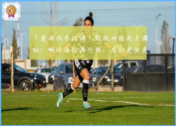 「爱游戏手机端」新版功能亮点揭秘：畅玩体验再升级，启动更快更流畅！
