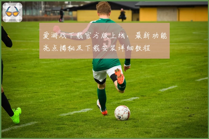 爱游戏下载官方版上线，最新功能亮点揭秘及下载安装详细教程