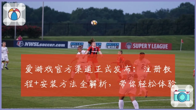 爱游戏官方渠道正式发布：注册教程+安装方法全解析，带你轻松体验全新功能亮点