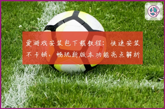 爱游戏安装包下载教程：快速安装不卡顿，畅玩新版本功能亮点解析