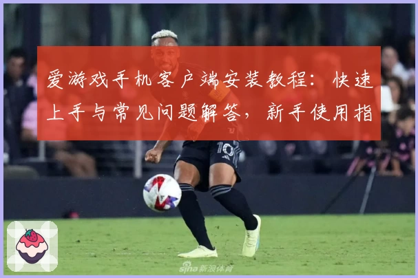 爱游戏手机客户端安装教程：快速上手与常见问题解答，新手使用指南推荐