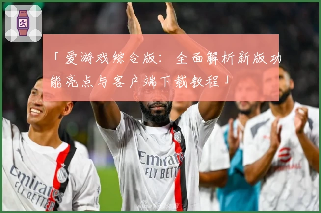 「爱游戏综合版：全面解析新版功能亮点与客户端下载教程」