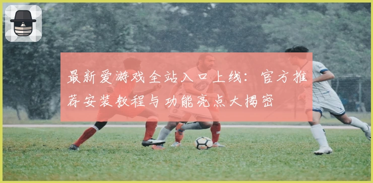最新爱游戏全站入口上线：官方推荐安装教程与功能亮点大揭密
